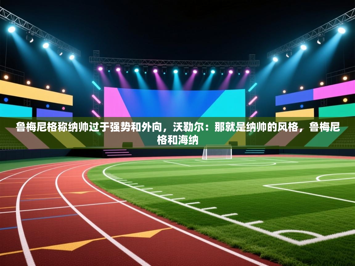 爱游戏体育全站入口-鲁梅尼格称纳帅过于强势和外向，沃勒尔：那就是纳帅的风格，鲁梅尼格和海纳  第1张