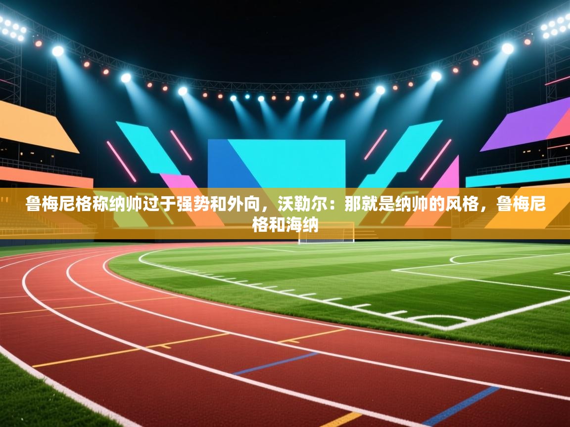 爱游戏体育全站入口-鲁梅尼格称纳帅过于强势和外向，沃勒尔：那就是纳帅的风格，鲁梅尼格和海纳  第2张