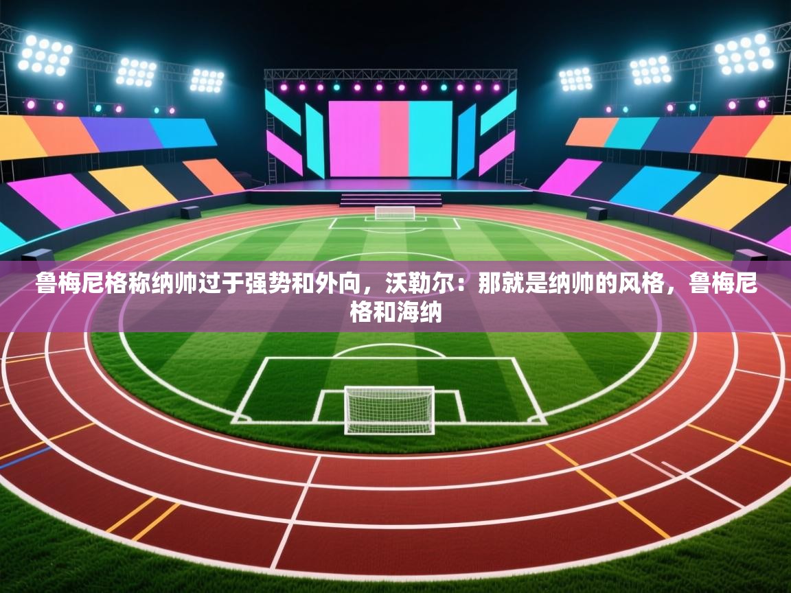 爱游戏体育全站入口-鲁梅尼格称纳帅过于强势和外向，沃勒尔：那就是纳帅的风格，鲁梅尼格和海纳  第4张