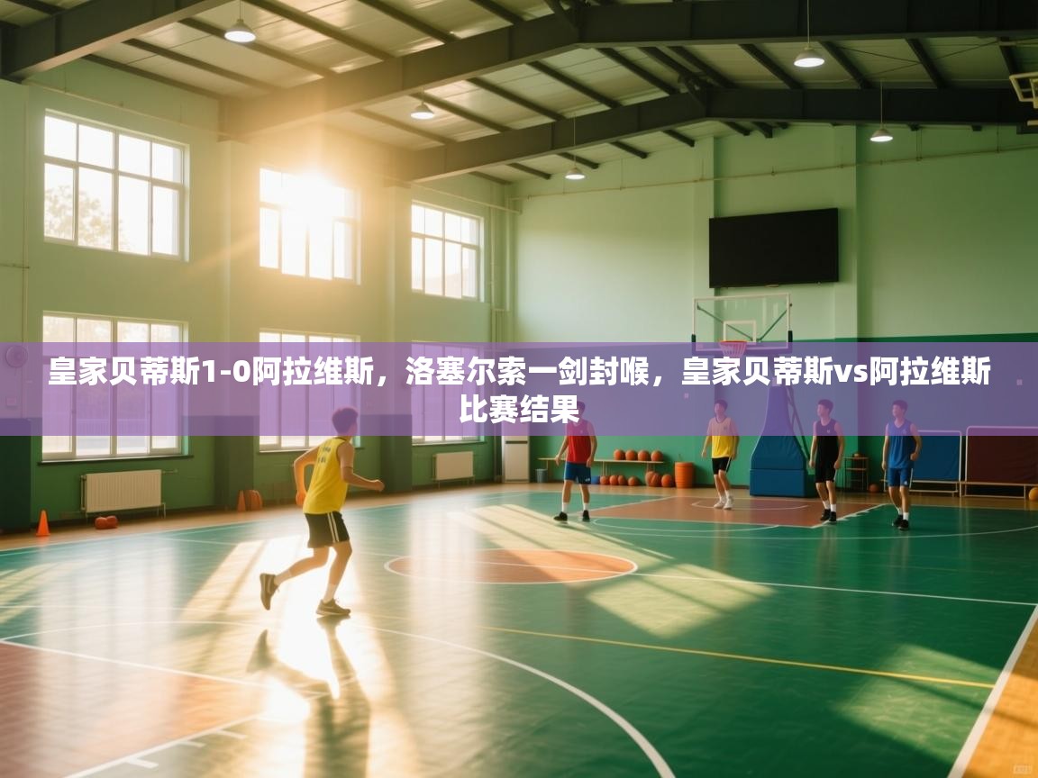 爱游戏体育官网-皇家贝蒂斯1-0阿拉维斯,洛塞尔索一剑封喉,皇家贝蒂斯vs阿拉维斯比赛结果 第2张