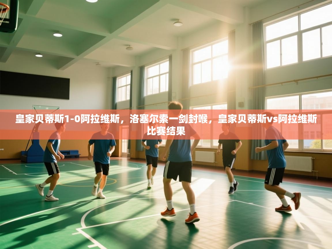 爱游戏体育官网-皇家贝蒂斯1-0阿拉维斯,洛塞尔索一剑封喉,皇家贝蒂斯vs阿拉维斯比赛结果 第3张