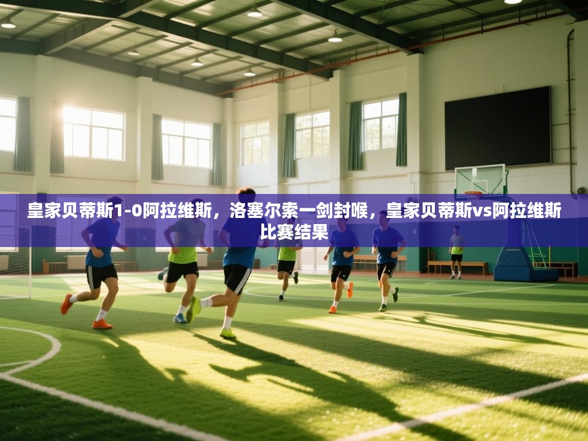 爱游戏体育官网-皇家贝蒂斯1-0阿拉维斯,洛塞尔索一剑封喉,皇家贝蒂斯vs阿拉维斯比赛结果 第4张